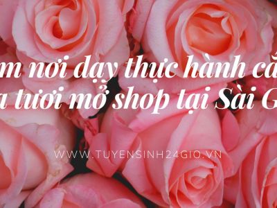 Tìm nơi dạy thực hành cắm hoa tươi mở shop tại Sài Gòn| Tp Hồ Chí Minh